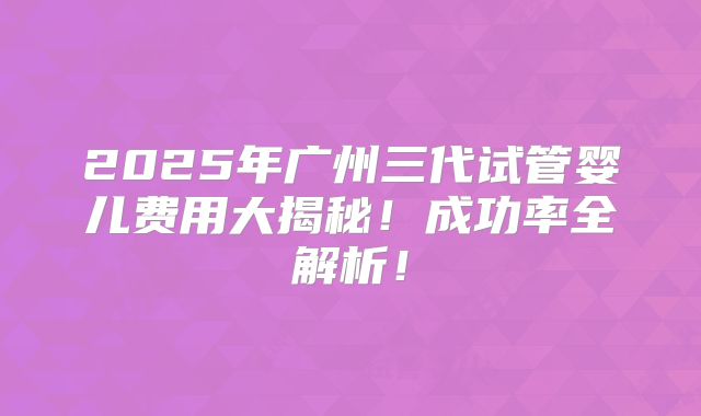 2025年广州三代试管婴儿费用大揭秘！成功率全解析！