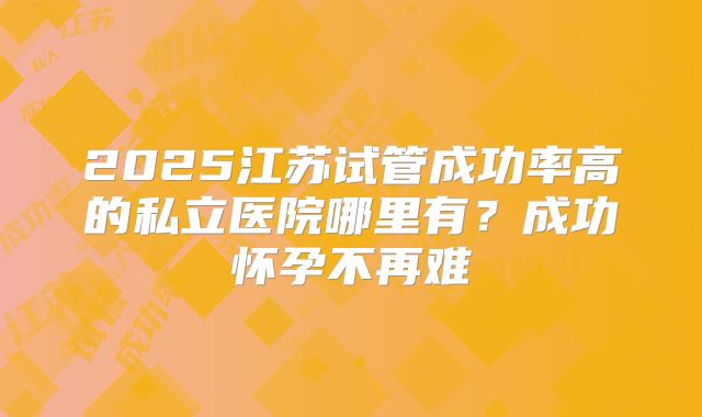 2025江苏试管成功率高的私立医院哪里有?成功怀孕不再难