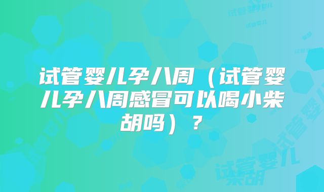 试管婴儿孕八周（试管婴儿孕八周感冒可以喝小柴胡吗）？