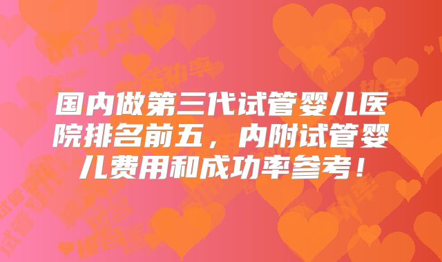 国内做第三代试管婴儿医院排名前五,内附试管婴儿费用和成功率参考!