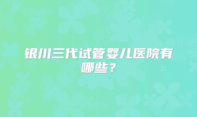 银川三代试管婴儿医院有哪些？