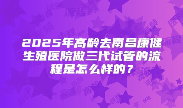 2025年高龄去南昌康健生殖医院做三代试管的流程是怎么样的？