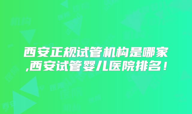 西安正规试管机构是哪家,西安试管婴儿医院排名！