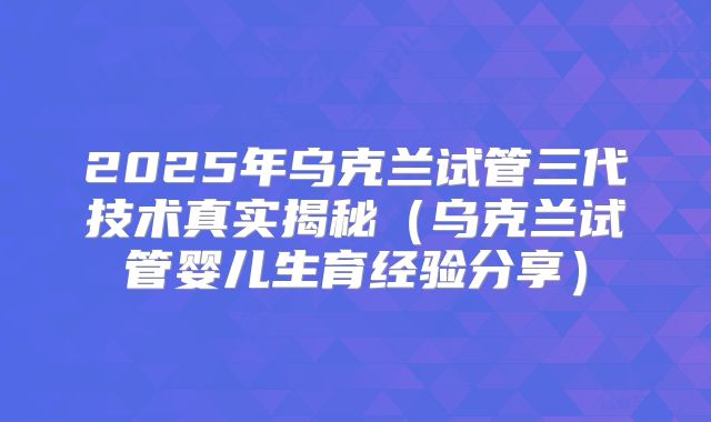 2025年乌克兰试管三代技术真实揭秘（乌克兰试管婴儿生育经验分享）