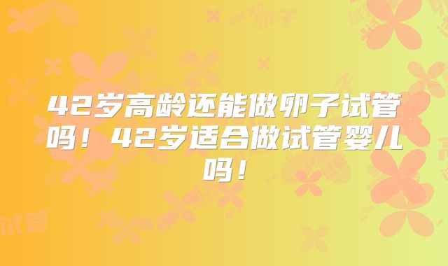 42岁高龄还能做卵子试管吗！42岁适合做试管婴儿吗！
