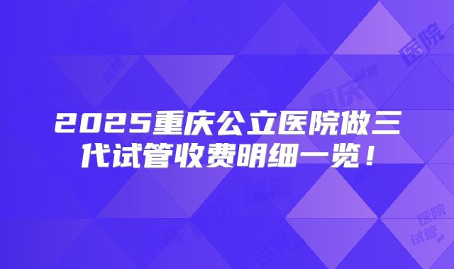 2025重庆公立医院做三代试管收费明细一览！