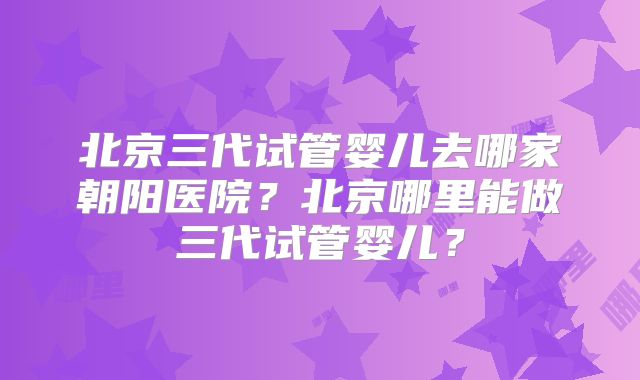 北京三代试管婴儿去哪家朝阳医院？北京哪里能做三代试管婴儿？