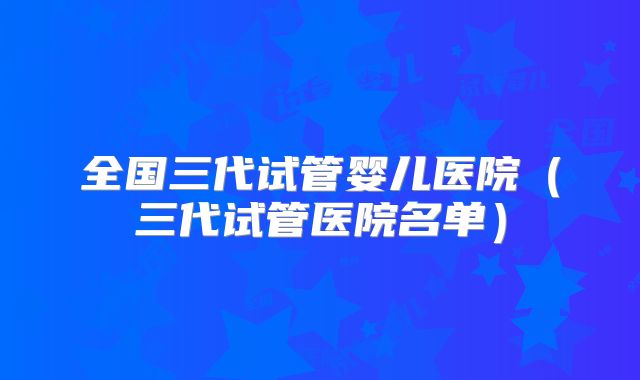 全国三代试管婴儿医院(三代试管医院名单)