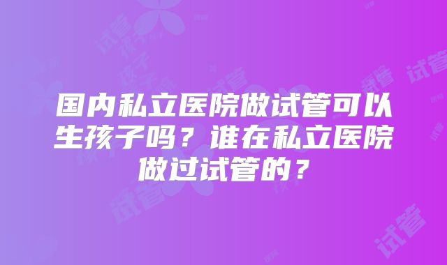 国内私立医院做试管可以生孩子吗？谁在私立医院做过试管的？