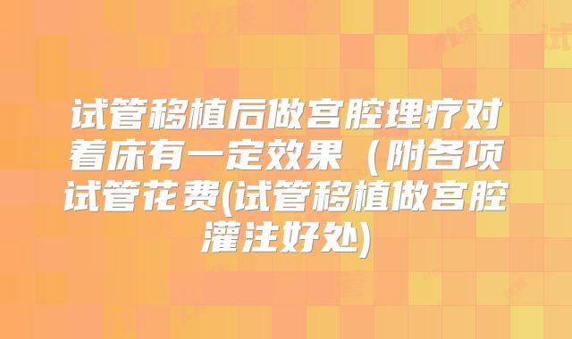 试管移植后做宫腔理疗对着床有一定效果(附各项试管花费(试管移植做宫腔灌注好处)