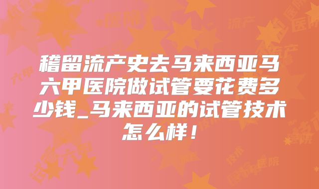 稽留流产史去马来西亚马六甲医院做试管要花费多少钱_马来西亚的试管技术怎么样!