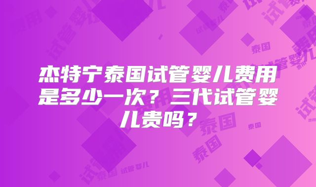 杰特宁泰国试管婴儿费用是多少一次？三代试管婴儿贵吗？
