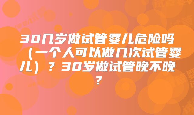 30几岁做试管婴儿危险吗(一个人可以做几次试管婴儿)?30岁做试管晚不晚?