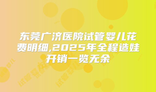 东莞广济医院试管婴儿花费明细,2025年全程造娃开销一览无余