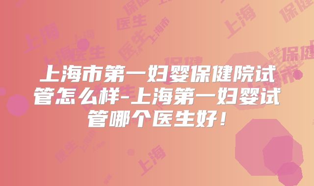 上海市第一妇婴保健院试管怎么样-上海第一妇婴试管哪个医生好!