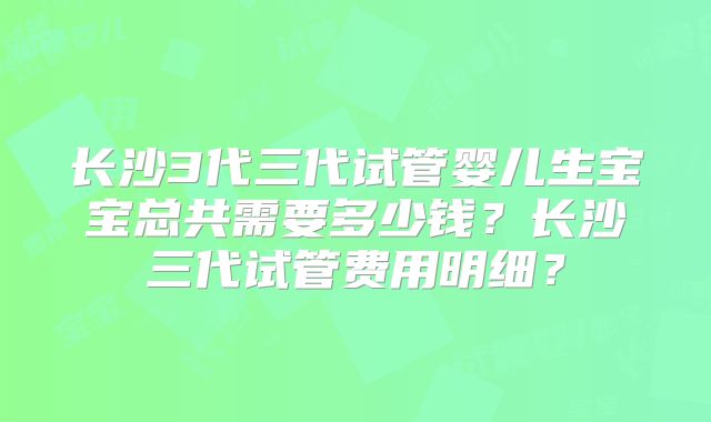 长沙3代三代试管婴儿生宝宝总共需要多少钱?长沙三代试管费用明细?
