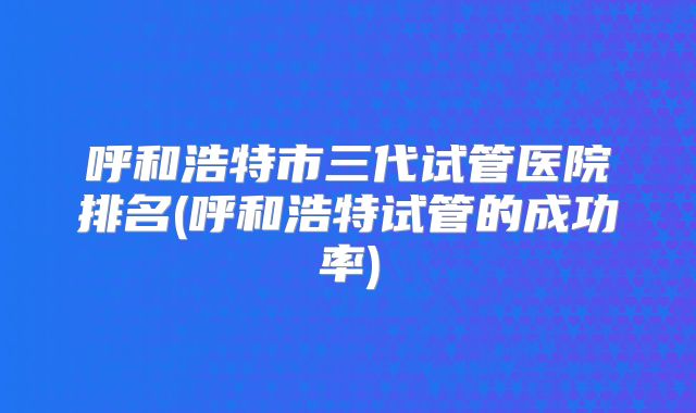 呼和浩特市三代试管医院排名(呼和浩特试管的成功率)