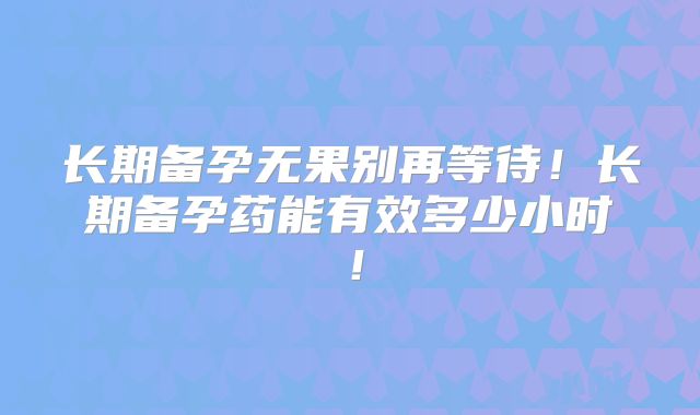 长期备孕无果别再等待!长期备孕药能有效多少小时!