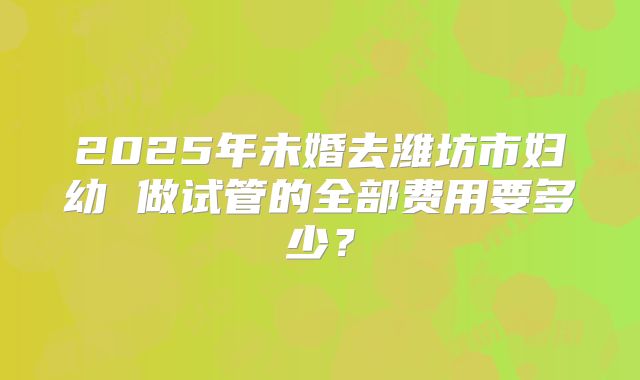 2025年未婚去潍坊市妇幼 做试管的全部费用要多少?