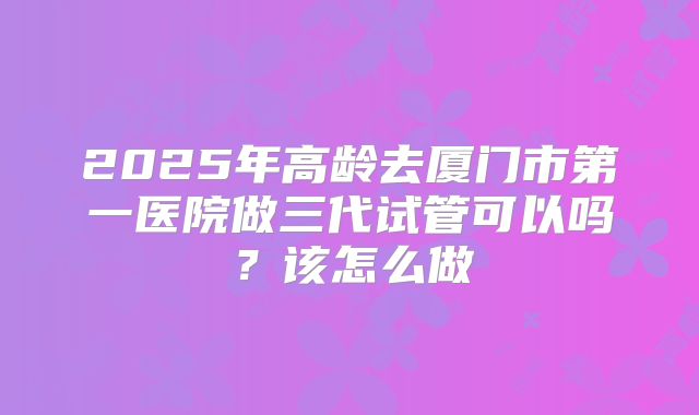 2025年高龄去厦门市第一医院做三代试管可以吗？该怎么做