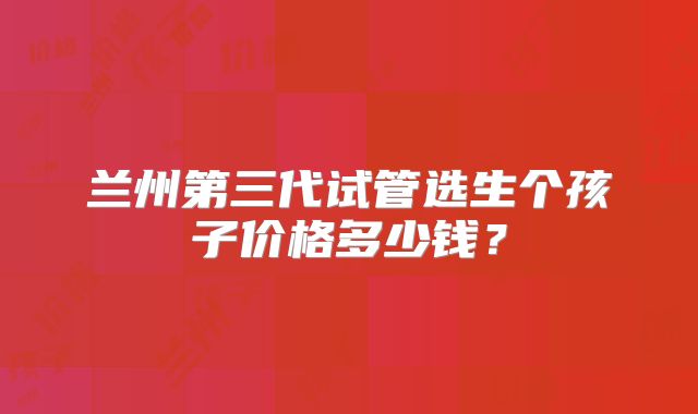 兰州第三代试管选生个孩子价格多少钱？
