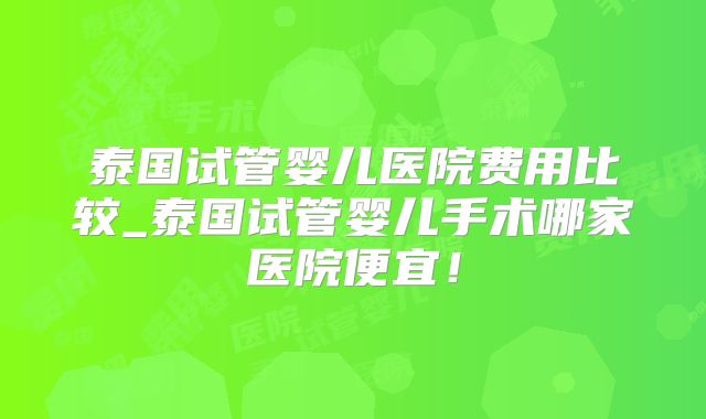 泰国试管婴儿医院费用比较_泰国试管婴儿手术哪家医院便宜！