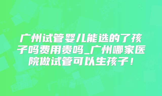 广州试管婴儿能选的了孩子吗费用贵吗_广州哪家医院做试管可以生孩子！