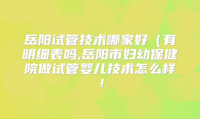 岳阳试管技术哪家好（有明细表吗,岳阳市妇幼保健院做试管婴儿技术怎么样！