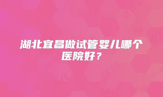 湖北宜昌做试管婴儿哪个医院好？