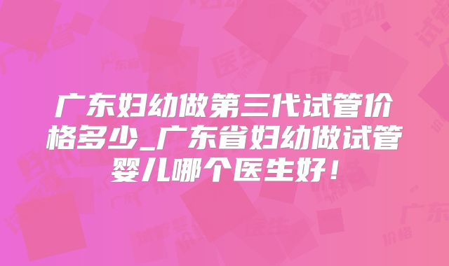 广东妇幼做第三代试管价格多少_广东省妇幼做试管婴儿哪个医生好!