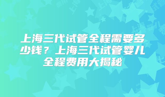 上海三代试管全程需要多少钱?上海三代试管婴儿全程费用大揭秘