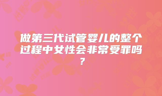 做第三代试管婴儿的整个过程中女性会非常受罪吗？