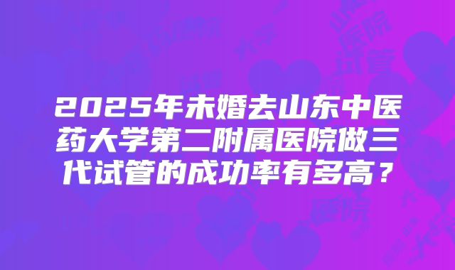 2025年未婚去山东中医药大学第二附属医院做三代试管的成功率有多高?