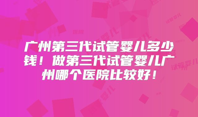 广州第三代试管婴儿多少钱！做第三代试管婴儿广州哪个医院比较好！
