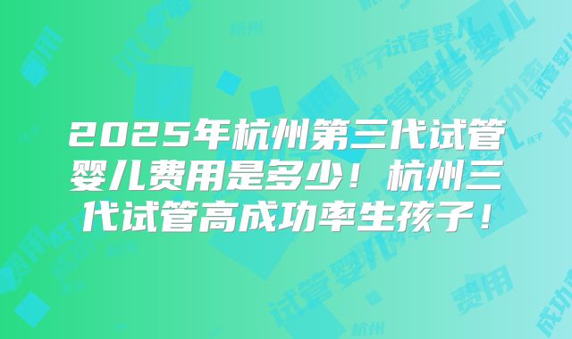 2025年杭州第三代试管婴儿费用是多少！杭州三代试管高成功率生孩子！