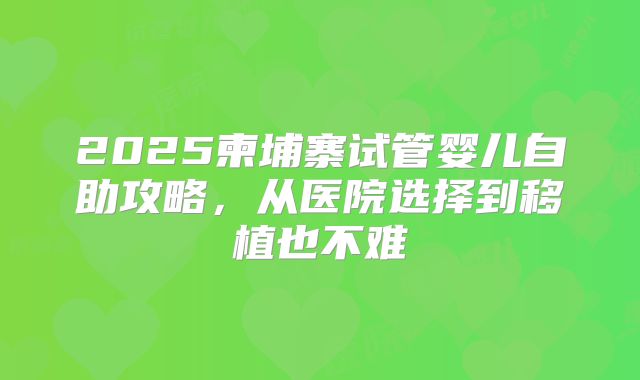 2025柬埔寨试管婴儿自助攻略,从医院选择到移植也不难