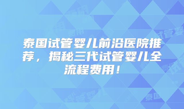 泰国试管婴儿前沿医院推荐,揭秘三代试管婴儿全流程费用!