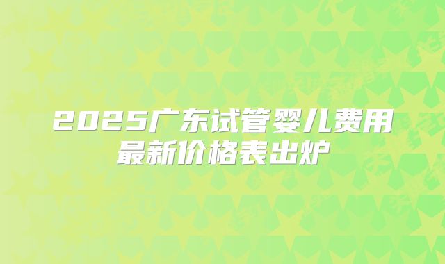 2025广东试管婴儿费用最新价格表出炉