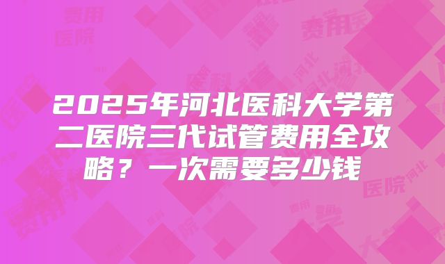 2025年河北医科大学第二医院三代试管费用全攻略？一次需要多少钱