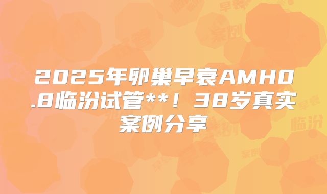 2025年卵巢早衰AMH0.8临汾试管**!38岁真实案例分享