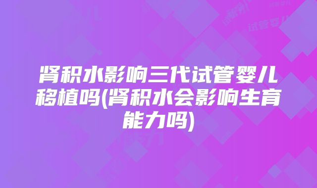肾积水影响三代试管婴儿移植吗(肾积水会影响生育能力吗)