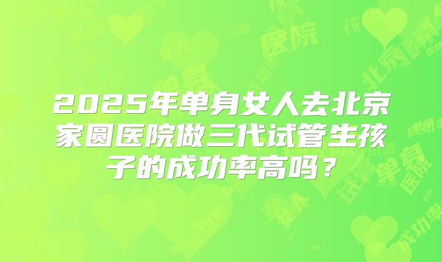 2025年单身女人去北京家圆医院做三代试管生孩子的成功率高吗？