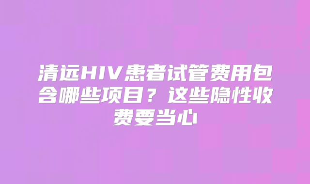 清远HIV患者试管费用包含哪些项目？这些隐性收费要当心