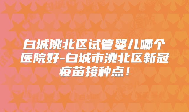 白城洮北区试管婴儿哪个医院好-白城市洮北区新冠疫苗接种点！