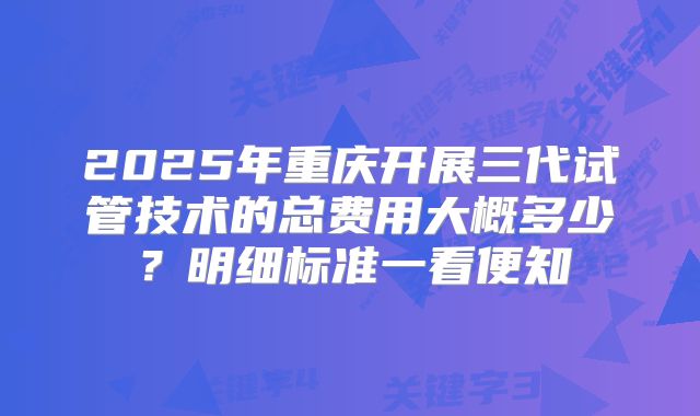 2025年重庆开展三代试管技术的总费用大概多少？明细标准一看便知