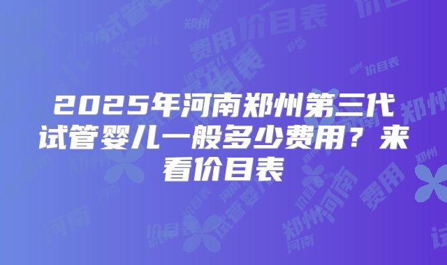 2025年河南郑州第三代试管婴儿一般多少费用?来看价目表
