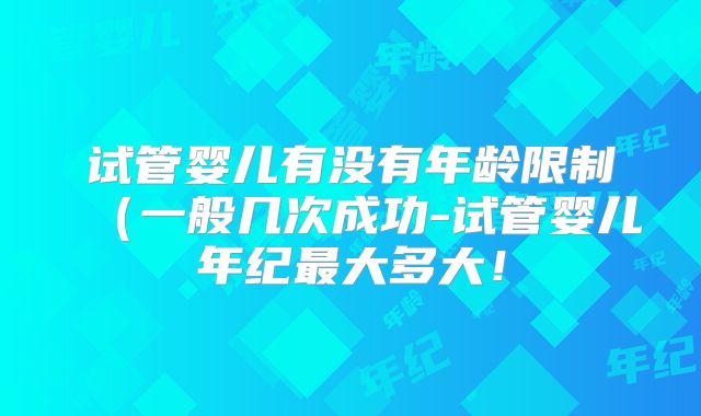 试管婴儿有没有年龄限制(一般几次成功-试管婴儿年纪最大多大!