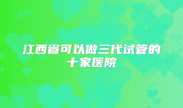 江西省可以做三代试管的十家医院