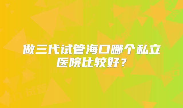 做三代试管海口哪个私立医院比较好？