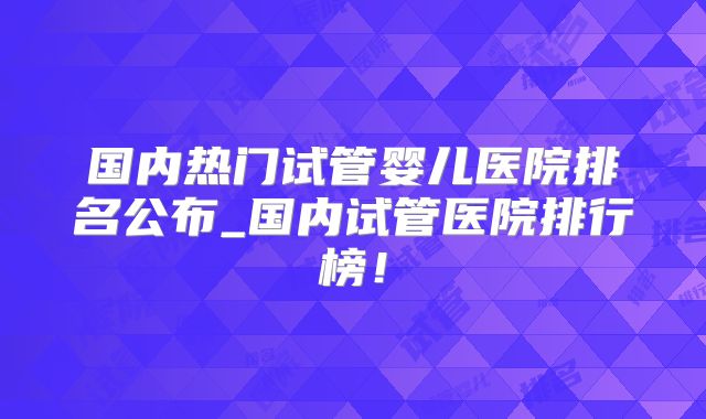 国内热门试管婴儿医院排名公布_国内试管医院排行榜!